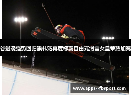 谷爱凌强势回归崇礼站再度称霸自由式滑雪女皇荣耀加冕