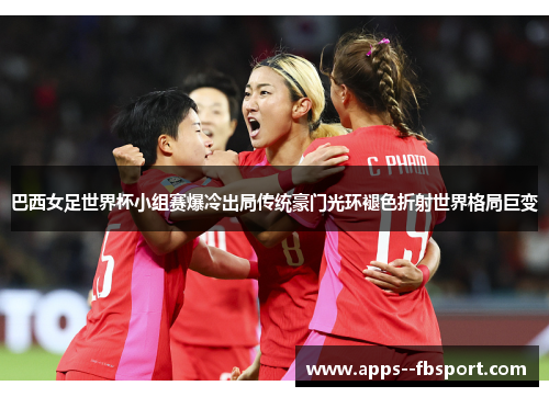 巴西女足世界杯小组赛爆冷出局传统豪门光环褪色折射世界格局巨变