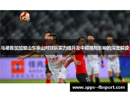 马德鲁加加盟山东泰山对球队实力提升及中超格局影响的深度解读