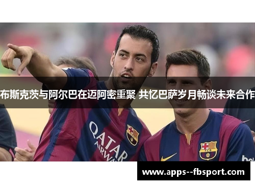 布斯克茨与阿尔巴在迈阿密重聚 共忆巴萨岁月畅谈未来合作