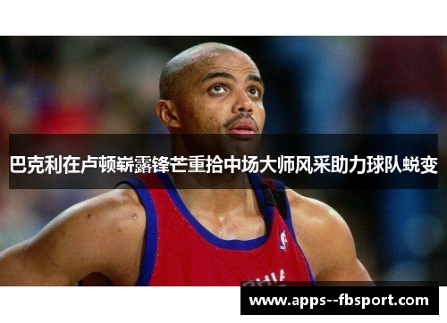 巴克利在卢顿崭露锋芒重拾中场大师风采助力球队蜕变